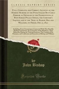 Full, Complete, and Correct Account of the Horrid Murder of the Poor Italian Boy Carlo Ferriar, as Detailed in the Examinations at Bow-Street Police Office, the Coroner's Inquest, and at the Trial of Bishop, May, and Williams, on Friday, Dec; 2, 18: Inc