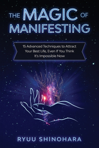 Magic of Manifesting: 15 Advanced Techniques to Attract Your Best Life, Even If You Think It's Impossible Now