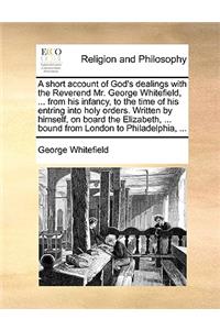 A Short Account of God's Dealings with the Reverend Mr. George Whitefield, ... from His Infancy, to the Time of His Entring Into Holy Orders. Written by Himself, on Board the Elizabeth, ... Bound from London to Philadelphia, ...