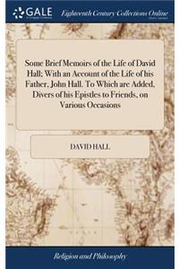 Some Brief Memoirs of the Life of David Hall; With an Account of the Life of His Father, John Hall. to Which Are Added, Divers of His Epistles to Friends, on Various Occasions