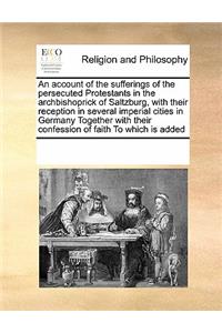 An Account of the Sufferings of the Persecuted Protestants in the Archbishoprick of Saltzburg, with Their Reception in Several Imperial Cities in Germany Together with Their Confession of Faith to Which Is Added