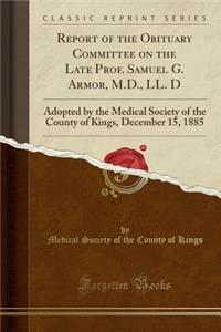 Report of the Obituary Committee on the Late Prof. Samuel G. Armor, M.D., LL. D: Adopted by the Medical Society of the County of Kings, December 15, 1885 (Classic Reprint)