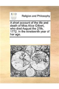 A Short Account of the Life and Death of Miss Alice Gilbert, Who Died August the 27th, 1772. in the Nineteenth Year of Her Age.