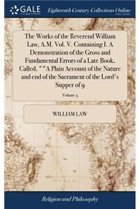 The Works of the Reverend William Law, A.M. Vol. V. Containing I. a Demonstration of the Gross and Fundamental Errors of a Late Book, Called, a Plain Account of the Nature and End of the Sacrament of the Lord's Supper of 9; Volume 5