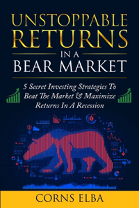 Unstoppable Returns In a Bear Market: 5 Secret Investing Strategies To Beat The Market & Maximize Returns In A Recession