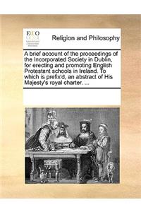 A brief account of the proceedings of the Incorporated Society in Dublin, for erecting and promoting English Protestant schools in Ireland. To which is prefix'd, an abstract of His Majesty's royal charter. ...