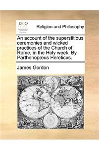 An Account of the Superstitious Ceremonies and Wicked Practices of the Church of Rome, in the Holy Week. by Parthenopæus Hereticus.