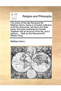 works of the late Reverend Mr. Matthew Henry; being a complete collection of all the discourses, sermons and other tracts, that were published by himself. Together with an account of his life, and a sermon, ... Both by the Reverend Mr. William Tong