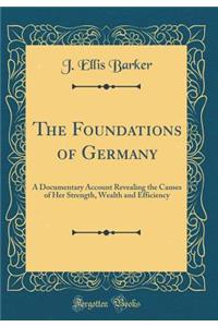 The Foundations of Germany: A Documentary Account Revealing the Causes of Her Strength, Wealth and Efficiency (Classic Reprint)