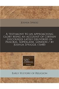 A Testimony to an Approaching Glory Being an Account of Certain Discourses Lately Delivered in Pancras, Soperlane, London / By Joshua Sprigge. (1648)