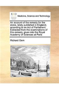 An Account of the Remedy for the Stone, Lately Published in England, According to an Act of Parliament. Extracted from the Examinations of This Remedy, Given Into the Royal Academy of Sciences at Paris