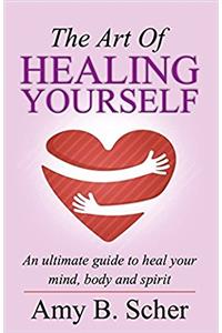 The Art of Healing Yourself: An Ultimate Guide to Heal Your Mind, Body and Spirit