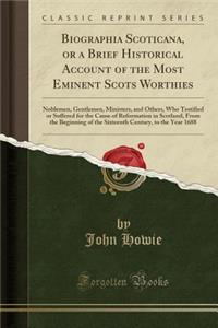 Biographia Scoticana, or a Brief Historical Account of the Most Eminent Scots Worthies: Noblemen, Gentlemen, Ministers, and Others, Who Testified or Suffered for the Cause of Reformation in Scotland, from the Beginning of the Sixteenth Century, to