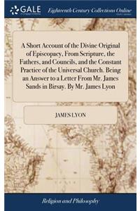 Short Account of the Divine Original of Episcopacy, From Scripture, the Fathers, and Councils, and the Constant Practice of the Universal Church. Being an Answer to a Letter From Mr. James Sands in Birsay. By Mr. James Lyon