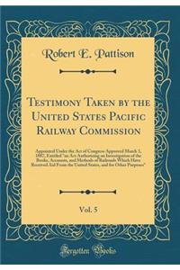 Testimony Taken by the United States Pacific Railway Commission, Vol. 5: Appointed Under the Act of Congress Approved March 3, 1887, Entitled 