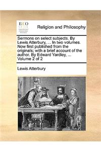 Sermons on Select Subjects. by Lewis Atterbury, ... in Two Volumes. Now First Published from the Originals; With a Brief Account of the Author. by Edward Yardley, ... Volume 2 of 2