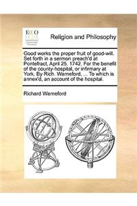 Good Works the Proper Fruit of Good-Will. Set Forth in a Sermon Preach'd at Pontefract, April 25. 1742. for the Benefit of the County-Hospital, or Infirmary at York. by Rich. Warneford, ... to Which Is Annex'd, an Account of the Hospital.