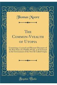 The Common-Vvealth of Utopia: Containing a Learned and Pleasant Discourse of the Best State of a Publike Weale, as It Is Found in the Government of the New Ile Called Utopia (Classic Reprint): Containing a Learned and Pleasant Discourse of the Best State of a Publike Weale, as It Is Found in the Government of the New Ile Called Utopia (Cla