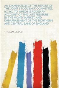 An Examination of the Report of the Joint Stock Bank Committee, &c. &c. to Which Is Added an Account of the Late Pressure in the Money Market, and Embarrassment of the Northern and Central Bank of England