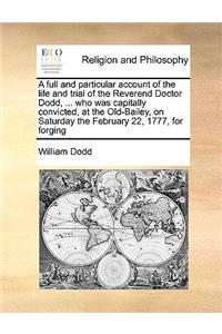 A Full and Particular Account of the Life and Trial of the Reverend Doctor Dodd, ... Who Was Capitally Convicted, at the Old-Bailey, on Saturday the February 22, 1777, for Forging