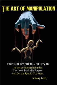 Art of Manipulation: Powerful Techniques on How to Influence Human Behavior, Effectively Deal with People, and Get the Results You Want