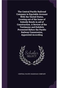 Central Pacific Railroad Company in Equitable Account With the United States, Growing out of the Issue of Subsidy Bonds in aid of Construction. A Review of the Testimony and Exhibits Presented Byfore the Pacific Railway Commission, Appointed Accord