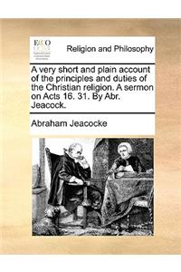 A Very Short and Plain Account of the Principles and Duties of the Christian Religion. a Sermon on Acts 16. 31. by Abr. Jeacock.