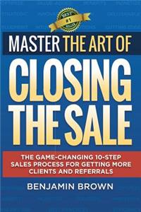 Master the Art of Closing the Sale: The Game-Changing 10-Step Sales Process for Getting More Clients and Referrals