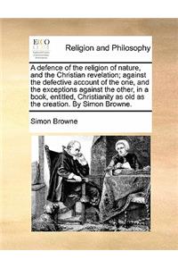 A Defence of the Religion of Nature, and the Christian Revelation; Against the Defective Account of the One, and the Exceptions Against the Other, in a Book, Entitled, Christianity as Old as the Creation. by Simon Browne.