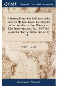 A Sermon, Preach'd at the Funeral of the Reverend Mr. Geo. Trosse, Late Minister of the Gospel in the City of Exon, Who Died January 11th, 1712/13. ... to Which Is Added, a Short Account of His Life. by J.H