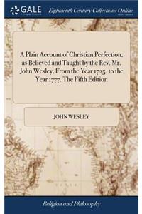 A Plain Account of Christian Perfection, as Believed and Taught by the Rev. Mr. John Wesley, from the Year 1725, to the Year 1777. the Fifth Edition