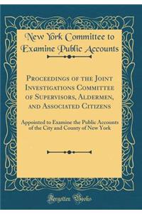 Proceedings of the Joint Investigations Committee of Supervisors, Aldermen, and Associated Citizens: Appointed to Examine the Public Accounts of the City and County of New York (Classic Reprint)