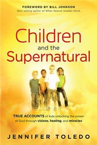 Children and the Supernatural: True Accounts of Kids Unlocking the Power of God Through Visions, Healing, and Miracles