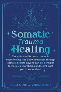 Somatic Trauma Healing: The At-Home DIY Crash Course in Experiencing True Body Awareness Through Somatic Secrets Anyone Can Do & Insider Techniques Your Therapist Doesn't W