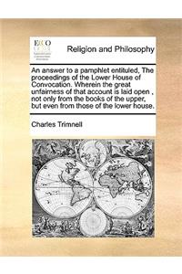 An Answer to a Pamphlet Entituled, the Proceedings of the Lower House of Convocation. Wherein the Great Unfairness of That Account Is Laid Open, Not Only from the Books of the Upper, But Even from Those of the Lower House.