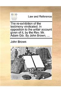 The Re-Exhibition of the Testimony Vindicated. in Opposition to the Unfair Account Given of It, by the Rev. Mr. Adam Gib. by John Brown, ...