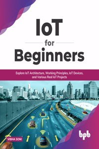 IoT for Beginners: Explore IoT Architecture, Working Principles, IoT Devices, and Various Real IoT Projects: Explore IoT Architecture, Working Principles, IoT Devices,