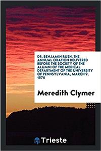 Dr. Benjamin Rush. the Annual Oration Delivered Before the Society of the Alumni of the Medical Department of the University of Pennsylvania, March 9, 1876