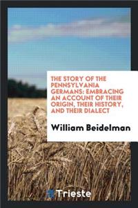 The Story of the Pennsylvania Germans: Embracing an Account of Their Origin ...