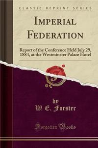 Imperial Federation: Report of the Conference Held July 29, 1884, at the Westminster Palace Hotel (Classic Reprint)