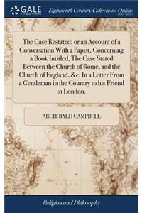 The Case Restated; Or an Account of a Conversation with a Papist, Concerning a Book Intitled, the Case Stated Between the Church of Rome, and the Church of England, &c. in a Letter from a Gentleman in the Country to His Friend in London.