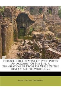 Horace, the Greatest of Lyric Poets: An Account of His Life, a Translation in Prose or Verse of the Best of All His Writings...