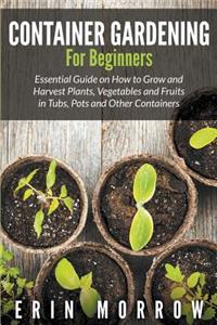 Container Gardening For Beginners: Essential Guide on How to Grow and Harvest Plants, Vegetables and Fruits in Tubs, Pots and Other Containers