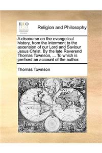 A Discourse on the Evangelical History, from the Interment to the Ascension of Our Lord and Saviour Jesus Christ. by the Late Reverend Thomas Townson, ... to Which Is Prefixed an Account of the Author.