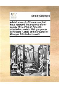 A brief account of the causes that have retarded the progress of the colony of Georgia, in America; attested upon oath. Being a proper contrast to A state of the province of Georgia. Attested upon oath