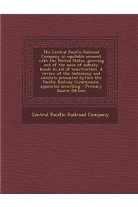 The Central Pacific Railroad Company in Equitable Account with the United States, Growing Out of the Issue of Subsidy Bonds in Aid of Construction. a Review of the Testimony and Exhibits Presented Byfore the Pacific Railway Commission, Appointed Ac