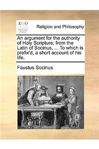 Argument for the Authority of Holy Scripture; From the Latin of Socinus, ... to Which Is Prefix'd, a Short Account of His Life.