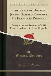 The Reign of Doctor Joseph Gaspard Roderick de Francia in Paraguay: Being an an an Account of a Six from Residence, in That Republic (Classic Reprint): Being an an an Account of a Six from Residence, in That Republic (Classic Reprint)