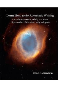 Learn How To Do Automatic Writing: A Step By Step Course To Help You Access Higher Realms Of The Mind, Body And Spirit.