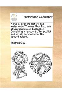 True Copy of the Last Will and Testament of Thomas Guy, Esq; Late of Lombard-Street, Bookseller. Containing an Account of His Publick and Private Benefactions. the Second Edition.